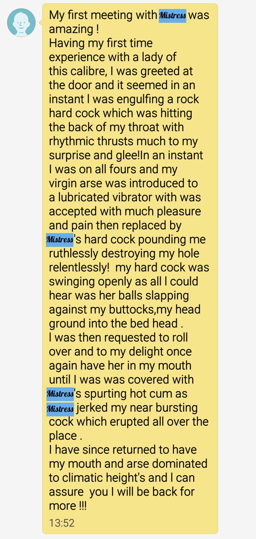 My first meeting with Mistress was amazing ! 
Having my first time experience with a lady of this calibre, I was greeted at the door and it seemed in an instant l was engulfing a rock hard cock which was hitting the back of my throat with rhythmic thrusts much to my surprise and glee!In an instant I was on all fours and my virgin arse was introduced to a lubricated vibrator with was accepted with much pleasure and pain then replaced by Mistress's hard cock pounding me ruthlessly destroying my hole relentlessly!  my hard cock was swinging openly as all l could hear was her balls slapping against my buttocks,my head ground into the bed head . 
l was then requested to roll over and to my delight once again have her in my mouth until I was was covered with Mistress's spurting hot cum as Mistress jerked my near bursting cock which erupted all over the place .
I have since returned to have my mouth and arse dominated to climatic height's and l can assure  you I will be back for more !!!